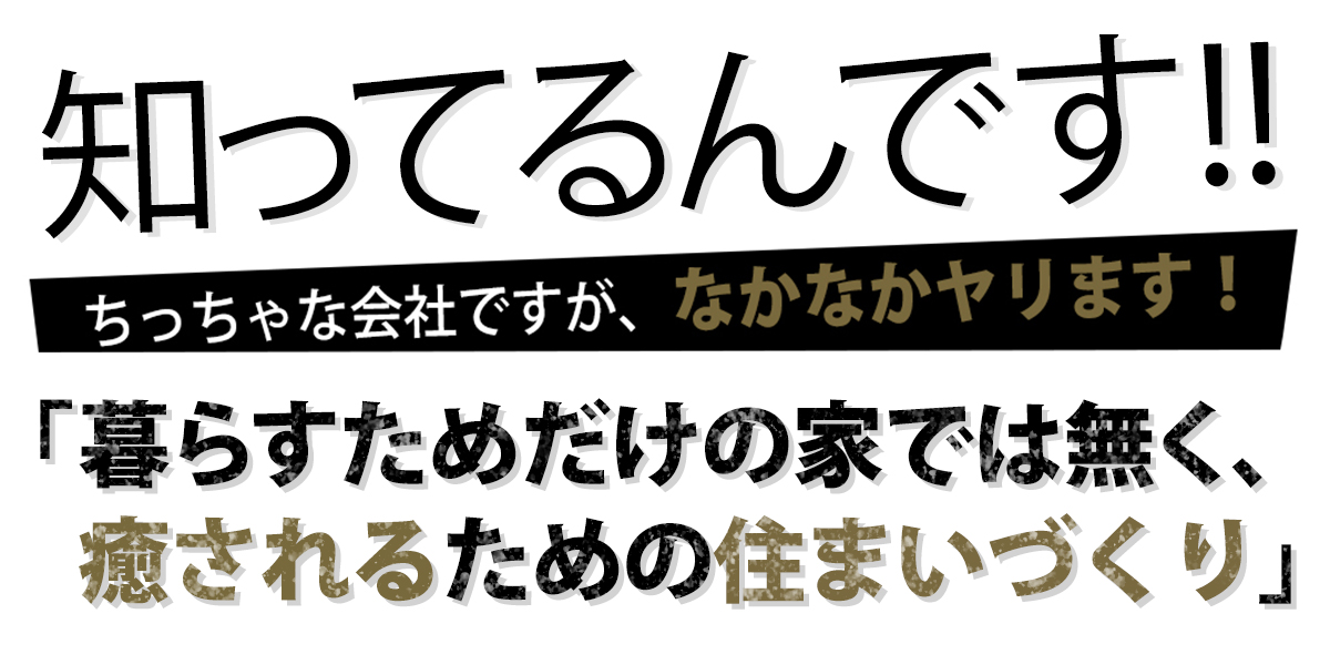 知ってるんです！ちっちゃな会社ですが、なかなかやります！暮らすためだけの家では無く、癒されるための住まいづくり